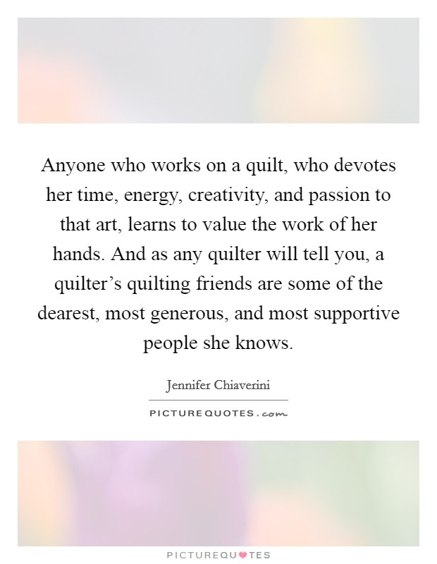 Anyone who works on a quilt, who devotes her time, energy, creativity, and passion to that art, learns to value the work of her hands. And as any quilter will tell you, a quilter’s quilting friends are some of the dearest, most generous, and most supportive people she knows Picture Quote #1