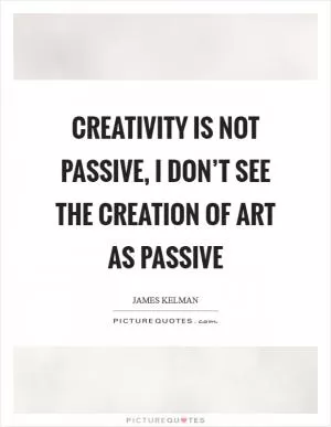 Creativity is not passive, I don’t see the creation of art as passive Picture Quote #1