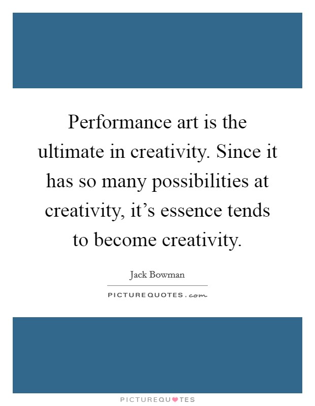 Performance art is the ultimate in creativity. Since it has so many possibilities at creativity, it's essence tends to become creativity. Picture Quote #1