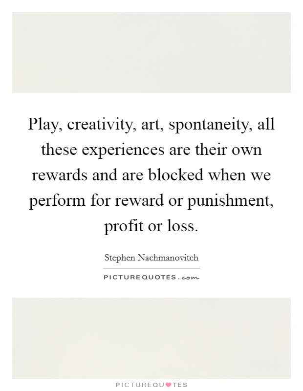 Play, creativity, art, spontaneity, all these experiences are their own rewards and are blocked when we perform for reward or punishment, profit or loss. Picture Quote #1