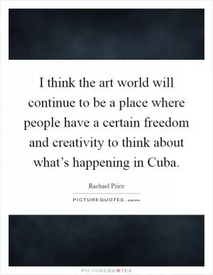 I think the art world will continue to be a place where people have a certain freedom and creativity to think about what’s happening in Cuba Picture Quote #1
