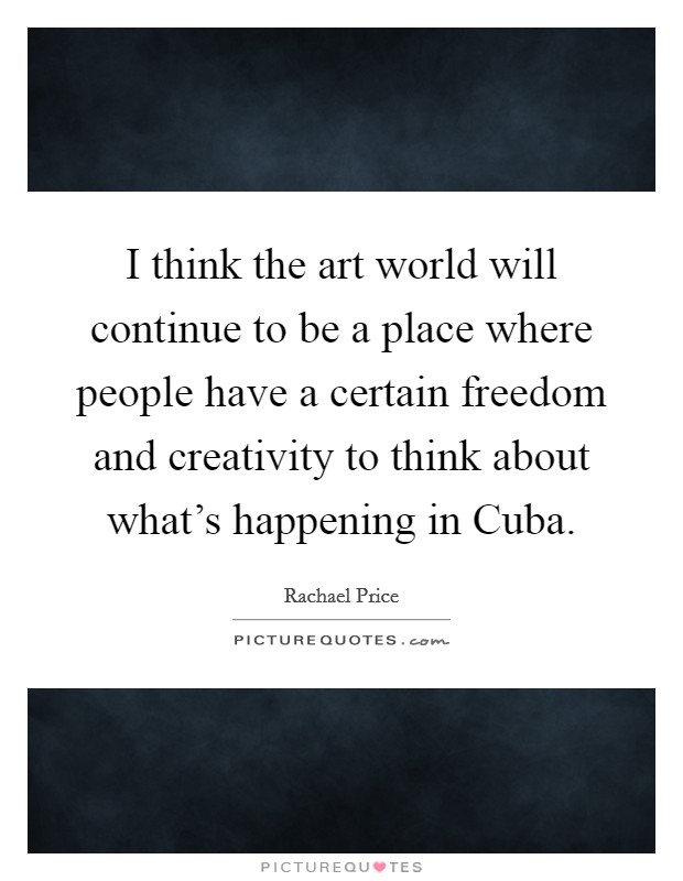 I think the art world will continue to be a place where people have a certain freedom and creativity to think about what's happening in Cuba. Picture Quote #1