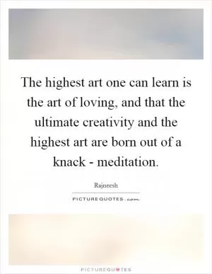 The highest art one can learn is the art of loving, and that the ultimate creativity and the highest art are born out of a knack - meditation Picture Quote #1