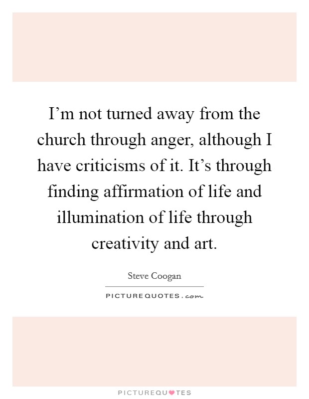 I'm not turned away from the church through anger, although I have criticisms of it. It's through finding affirmation of life and illumination of life through creativity and art. Picture Quote #1