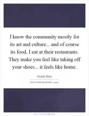 I know the community mostly for its art and culture... and of course its food, I eat at their restaurants. They make you feel like taking off your shoes... it feels like home Picture Quote #1