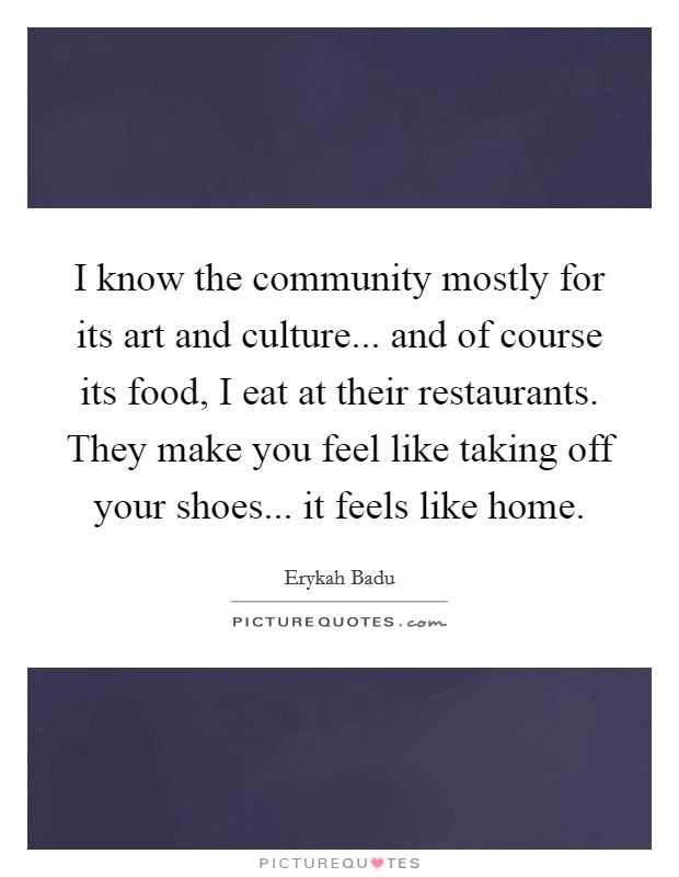 I know the community mostly for its art and culture... and of course its food, I eat at their restaurants. They make you feel like taking off your shoes... it feels like home. Picture Quote #1