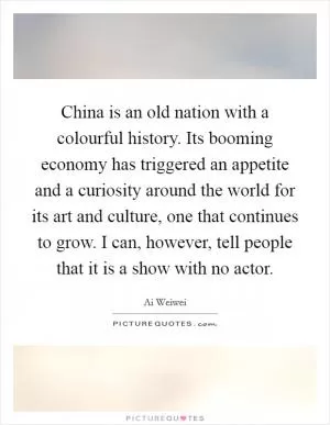 China is an old nation with a colourful history. Its booming economy has triggered an appetite and a curiosity around the world for its art and culture, one that continues to grow. I can, however, tell people that it is a show with no actor Picture Quote #1