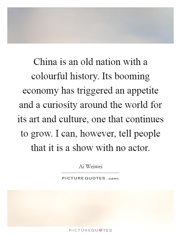 China is an old nation with a colourful history. Its booming economy has triggered an appetite and a curiosity around the world for its art and culture, one that continues to grow. I can, however, tell people that it is a show with no actor. Picture Quote #1