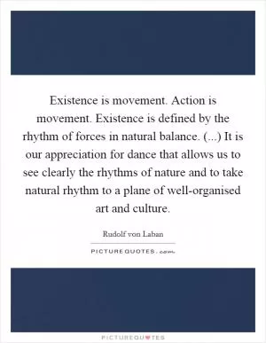 Existence is movement. Action is movement. Existence is defined by the rhythm of forces in natural balance. (...) It is our appreciation for dance that allows us to see clearly the rhythms of nature and to take natural rhythm to a plane of well-organised art and culture Picture Quote #1