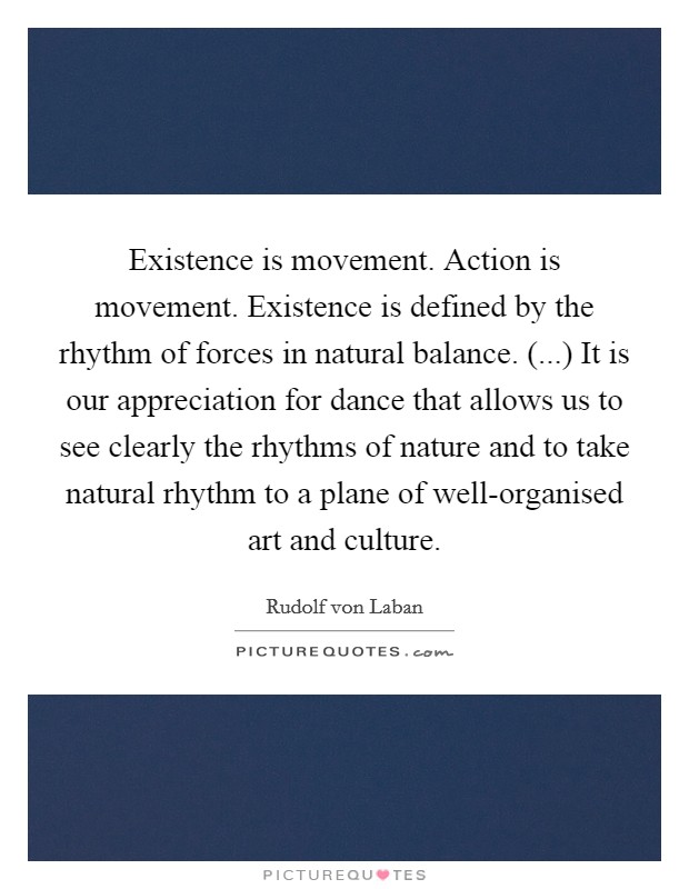 Existence is movement. Action is movement. Existence is defined by the rhythm of forces in natural balance. (...) It is our appreciation for dance that allows us to see clearly the rhythms of nature and to take natural rhythm to a plane of well-organised art and culture. Picture Quote #1
