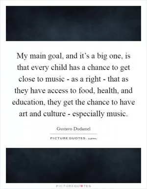 My main goal, and it’s a big one, is that every child has a chance to get close to music - as a right - that as they have access to food, health, and education, they get the chance to have art and culture - especially music Picture Quote #1