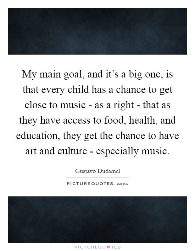 My main goal, and it's a big one, is that every child has a chance to get close to music - as a right - that as they have access to food, health, and education, they get the chance to have art and culture - especially music. Picture Quote #1