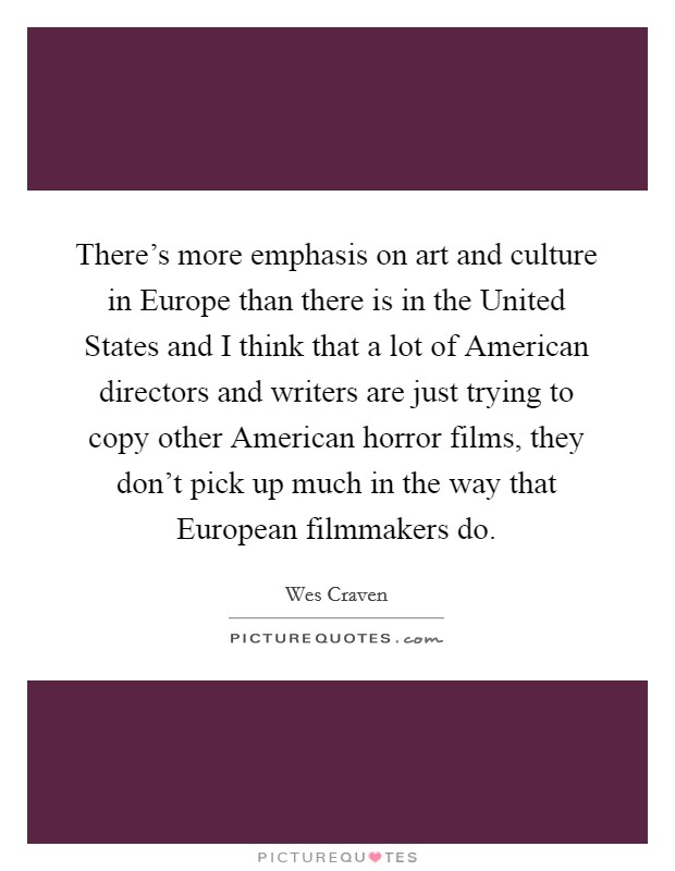 There's more emphasis on art and culture in Europe than there is in the United States and I think that a lot of American directors and writers are just trying to copy other American horror films, they don't pick up much in the way that European filmmakers do. Picture Quote #1