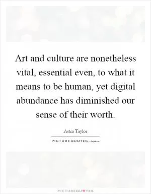 Art and culture are nonetheless vital, essential even, to what it means to be human, yet digital abundance has diminished our sense of their worth Picture Quote #1