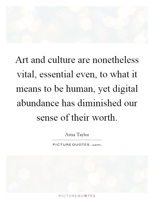 Art and culture are nonetheless vital, essential even, to what it means to be human, yet digital abundance has diminished our sense of their worth. Picture Quote #1