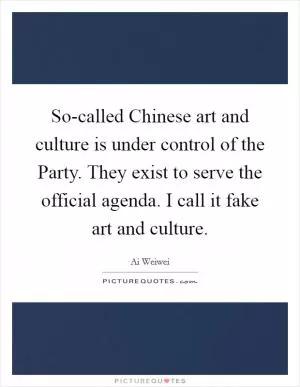 So-called Chinese art and culture is under control of the Party. They exist to serve the official agenda. I call it fake art and culture Picture Quote #1