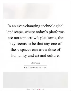 In an ever-changing technological landscape, where today’s platforms are not tomorrow’s platforms, the key seems to be that any one of these spaces can use a dose of humanity and art and culture Picture Quote #1