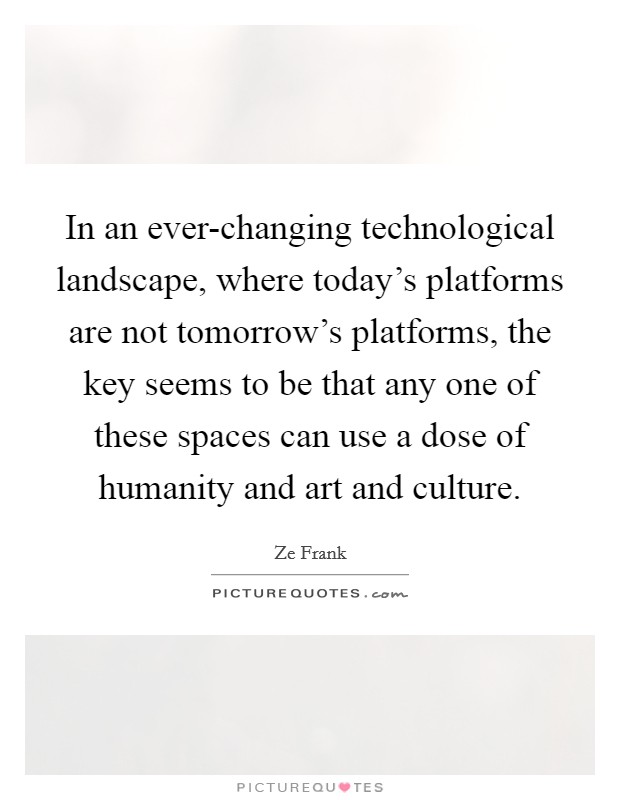 In an ever-changing technological landscape, where today's platforms are not tomorrow's platforms, the key seems to be that any one of these spaces can use a dose of humanity and art and culture. Picture Quote #1