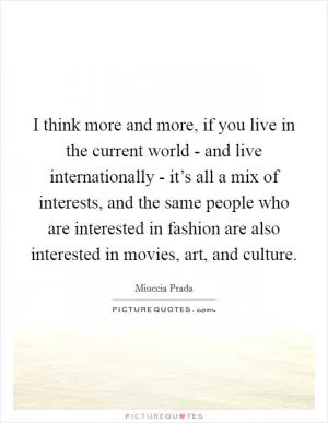 I think more and more, if you live in the current world - and live internationally - it’s all a mix of interests, and the same people who are interested in fashion are also interested in movies, art, and culture Picture Quote #1