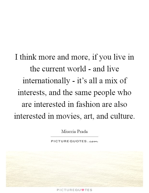 I think more and more, if you live in the current world - and live internationally - it's all a mix of interests, and the same people who are interested in fashion are also interested in movies, art, and culture. Picture Quote #1