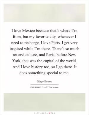 I love Mexico because that’s where I’m from, but my favorite city, whenever I need to recharge, I love Paris. I get very inspired while I’m there. There’s so much art and culture, and Paris, before New York, that was the capital of the world. And I love history too, so I go there. It does something special to me Picture Quote #1