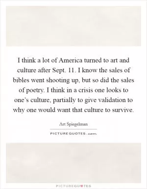 I think a lot of America turned to art and culture after Sept. 11. I know the sales of bibles went shooting up, but so did the sales of poetry. I think in a crisis one looks to one’s culture, partially to give validation to why one would want that culture to survive Picture Quote #1