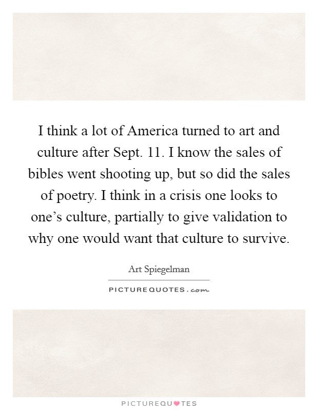 I think a lot of America turned to art and culture after Sept. 11. I know the sales of bibles went shooting up, but so did the sales of poetry. I think in a crisis one looks to one's culture, partially to give validation to why one would want that culture to survive. Picture Quote #1