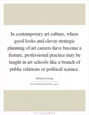 In contemporary art culture, where good looks and clever strategic planning of art careers have become a feature, professional practice may be taught in art schools like a branch of public relations or political science Picture Quote #1