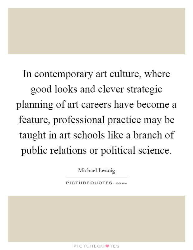 In contemporary art culture, where good looks and clever strategic planning of art careers have become a feature, professional practice may be taught in art schools like a branch of public relations or political science. Picture Quote #1