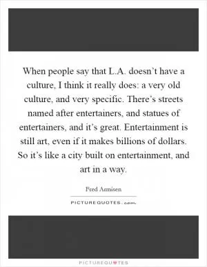 When people say that L.A. doesn’t have a culture, I think it really does: a very old culture, and very specific. There’s streets named after entertainers, and statues of entertainers, and it’s great. Entertainment is still art, even if it makes billions of dollars. So it’s like a city built on entertainment, and art in a way Picture Quote #1