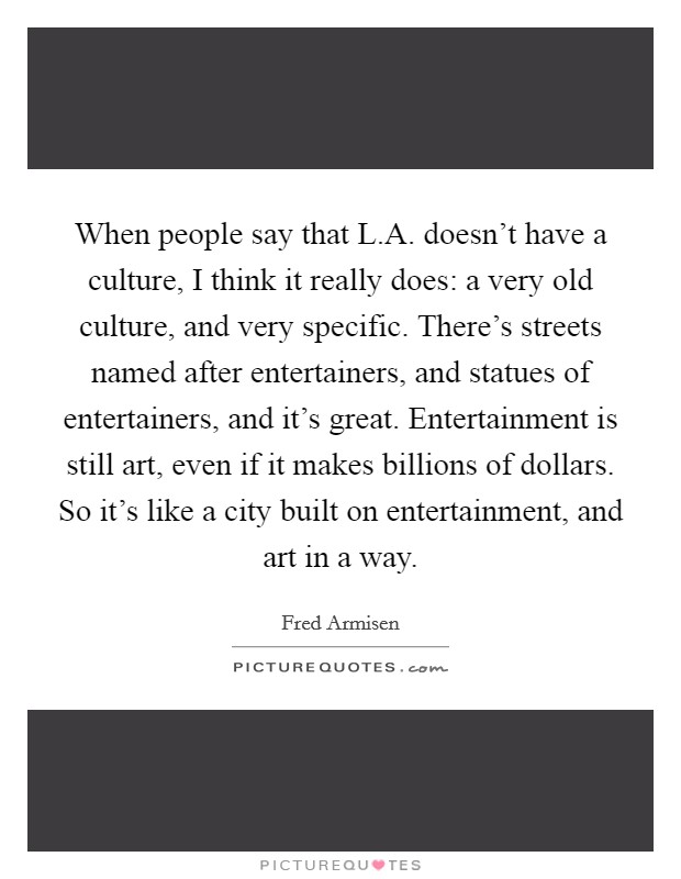 When people say that L.A. doesn't have a culture, I think it really does: a very old culture, and very specific. There's streets named after entertainers, and statues of entertainers, and it's great. Entertainment is still art, even if it makes billions of dollars. So it's like a city built on entertainment, and art in a way. Picture Quote #1