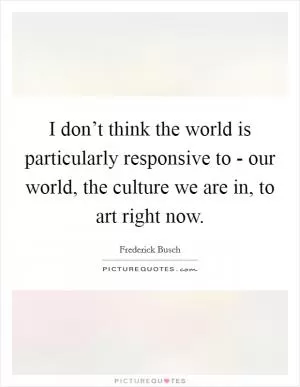 I don’t think the world is particularly responsive to - our world, the culture we are in, to art right now Picture Quote #1