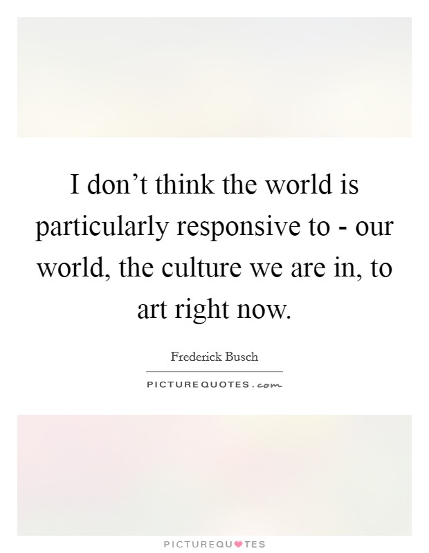 I don't think the world is particularly responsive to - our world, the culture we are in, to art right now. Picture Quote #1