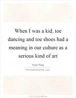 When I was a kid, toe dancing and toe shoes had a meaning in our culture as a serious kind of art Picture Quote #1