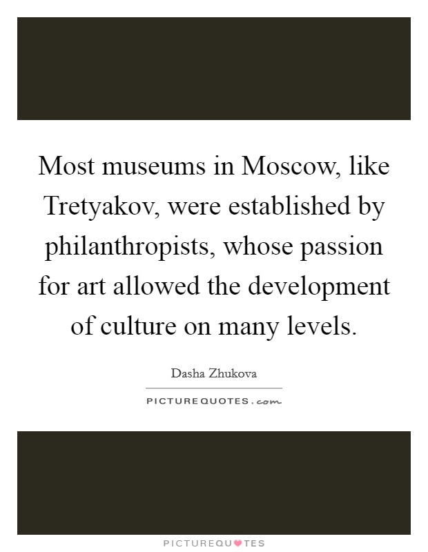 Most museums in Moscow, like Tretyakov, were established by philanthropists, whose passion for art allowed the development of culture on many levels. Picture Quote #1