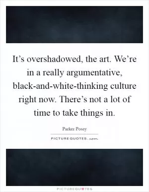 It’s overshadowed, the art. We’re in a really argumentative, black-and-white-thinking culture right now. There’s not a lot of time to take things in Picture Quote #1