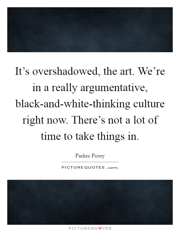 It's overshadowed, the art. We're in a really argumentative, black-and-white-thinking culture right now. There's not a lot of time to take things in. Picture Quote #1