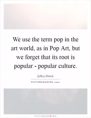 We use the term pop in the art world, as in Pop Art, but we forget that its root is popular - popular culture Picture Quote #1