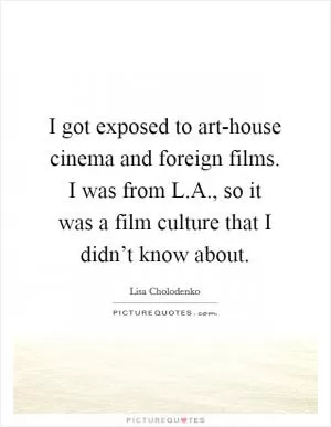 I got exposed to art-house cinema and foreign films. I was from L.A., so it was a film culture that I didn’t know about Picture Quote #1
