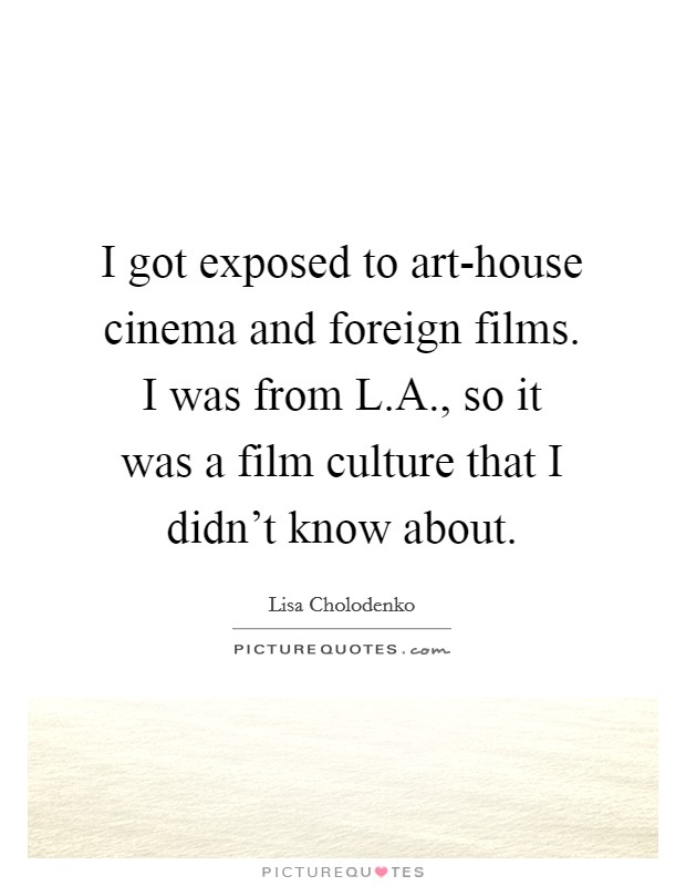 I got exposed to art-house cinema and foreign films. I was from L.A., so it was a film culture that I didn't know about. Picture Quote #1