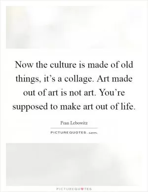 Now the culture is made of old things, it’s a collage. Art made out of art is not art. You’re supposed to make art out of life Picture Quote #1
