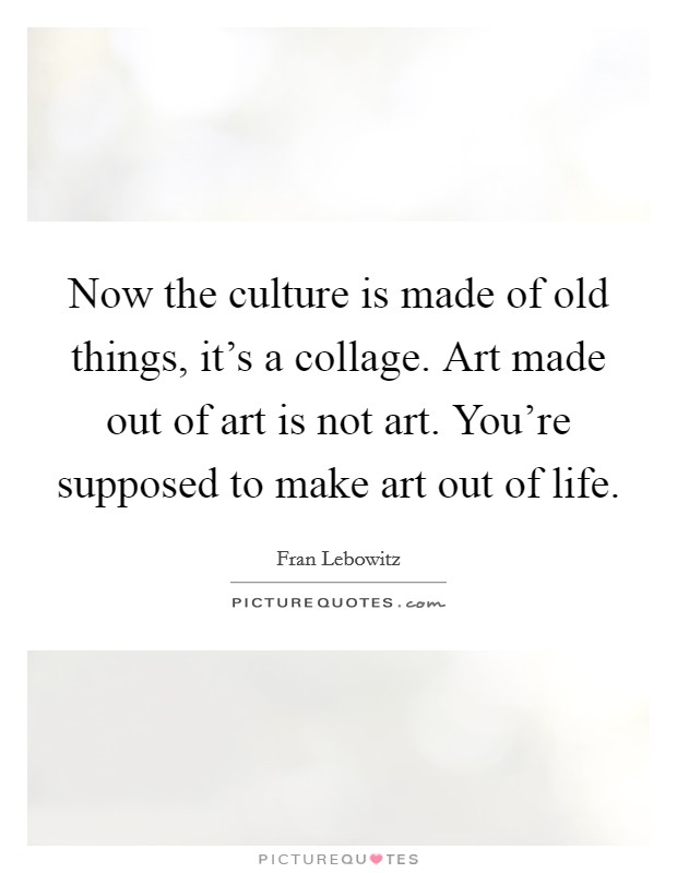 Now the culture is made of old things, it's a collage. Art made out of art is not art. You're supposed to make art out of life. Picture Quote #1