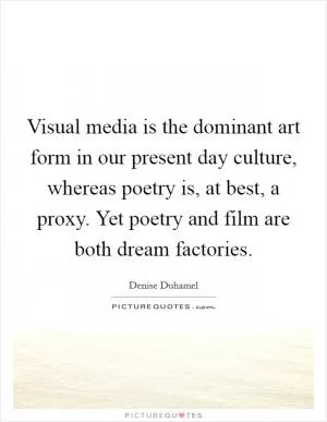 Visual media is the dominant art form in our present day culture, whereas poetry is, at best, a proxy. Yet poetry and film are both dream factories Picture Quote #1