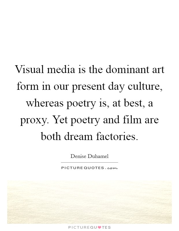 Visual media is the dominant art form in our present day culture, whereas poetry is, at best, a proxy. Yet poetry and film are both dream factories. Picture Quote #1