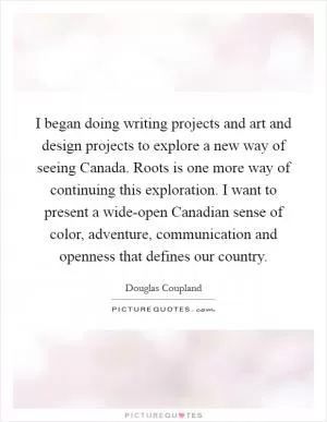 I began doing writing projects and art and design projects to explore a new way of seeing Canada. Roots is one more way of continuing this exploration. I want to present a wide-open Canadian sense of color, adventure, communication and openness that defines our country Picture Quote #1