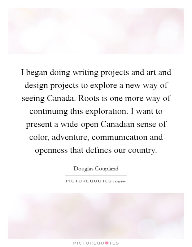 I began doing writing projects and art and design projects to explore a new way of seeing Canada. Roots is one more way of continuing this exploration. I want to present a wide-open Canadian sense of color, adventure, communication and openness that defines our country. Picture Quote #1