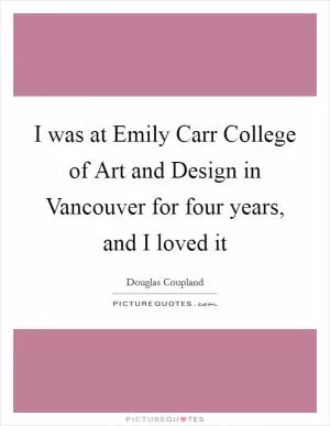 I was at Emily Carr College of Art and Design in Vancouver for four years, and I loved it Picture Quote #1