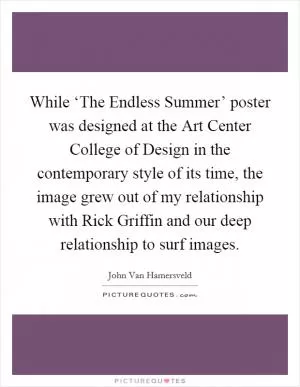 While ‘The Endless Summer’ poster was designed at the Art Center College of Design in the contemporary style of its time, the image grew out of my relationship with Rick Griffin and our deep relationship to surf images Picture Quote #1