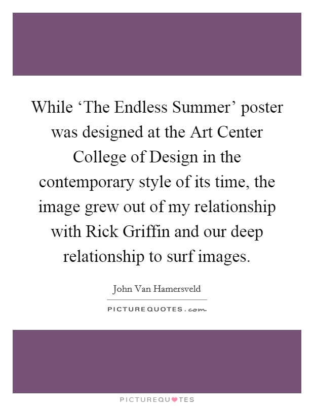 While ‘The Endless Summer' poster was designed at the Art Center College of Design in the contemporary style of its time, the image grew out of my relationship with Rick Griffin and our deep relationship to surf images. Picture Quote #1