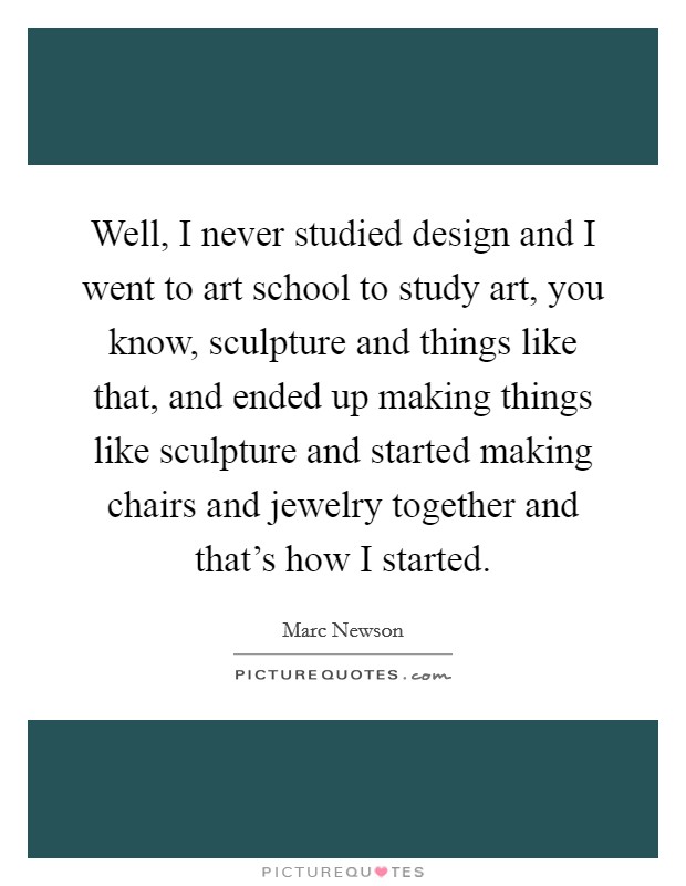Well, I never studied design and I went to art school to study art, you know, sculpture and things like that, and ended up making things like sculpture and started making chairs and jewelry together and that's how I started. Picture Quote #1